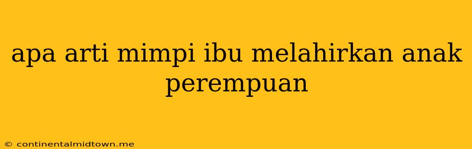 Apa Arti Mimpi Ibu Melahirkan Anak Perempuan