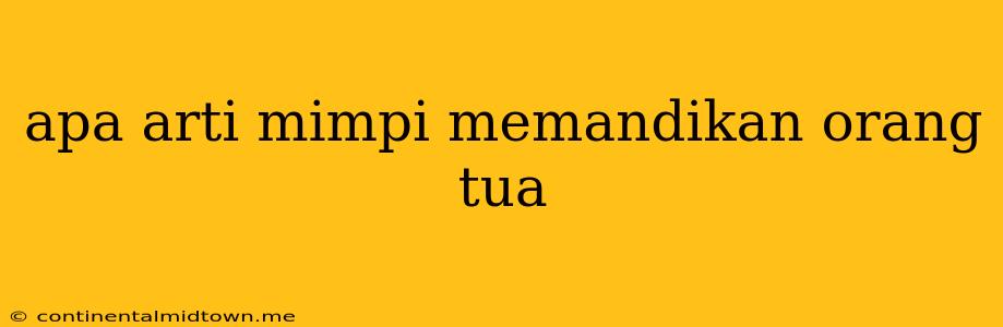 Apa Arti Mimpi Memandikan Orang Tua